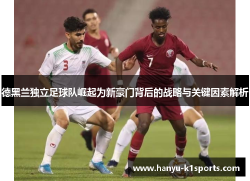 德黑兰独立足球队崛起为新豪门背后的战略与关键因素解析