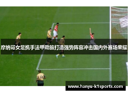 摩纳哥女足携手法甲劲旅打造强势阵容冲击国内外赛场荣耀