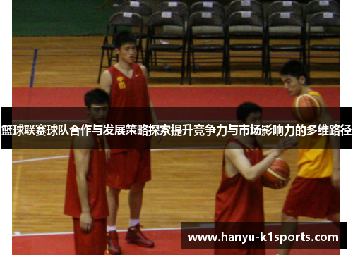 篮球联赛球队合作与发展策略探索提升竞争力与市场影响力的多维路径